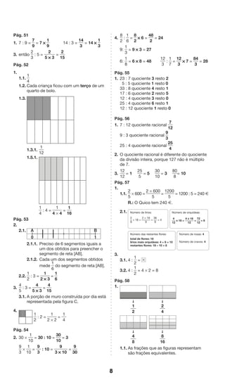 8 
4. 
8 
2 
: 
1 
6 
= 
8 
2 
* 6 = 
48 
2 
= 24 
9: 
1 
3 
= 9 * 3 = 27 
6: 
1 
8 
= 6 * 8 = 48 
12 
3 
: 
1 
7 
= 
12 
3 
* 7 = 
84 
3 
= 28 
Pág. 55 
1. 23 : 7 quociente 3 resto 2 
5 : 5 quociente 1 resto 0 
33 : 8 quociente 4 resto 1 
17 : 6 quociente 2 resto 5 
12 : 4 quociente 3 resto 0 
25 : 4 quociente 6 resto 1 
12 : 12 quociente 1 resto 0 
Pág. 56 
1. 7 : 12 quociente racional 
7 
12 
9 : 3 quociente racional 
9 
3 
25 : 4 quociente racional 
25 
4 
2. O quociente racional é diferente do quociente 
da divisão inteira, porque 127 não é múltiplo 
de 7. 
3. 
12 
12 
= 1 
25 
5 
= 5 
30 
10 
= 3 
80 
8 
= 10 
Pág. 57 
1. 
1.1. 
2 
5 
* 600 = 
2 * 600 
5 
= 
1200 
5 
= 1200 : 5 = 240 Æ 
R.: O Quico tem 240 Æ. 
2.1. 
Número de lírios: 
2 
* 18 = 
9 
2 * 18 
9 
= 
36 
9 
= 4 
Número de orquídeas: 
4 
12 
Número das restantes flores: 
total de flores: 18 
lírios mais orquídeas: 4 + 6 = 10 
restantes flores: 18 – 10 = 8 
* 18 = 
4 * 18 
12 
= 
72 
12 
= 6 
Número de rosas: 4 
Número de cravos: 4 
3. 
3.1. 4 : 
1 
2 
= 
3.2. 4 : 
1 
2 
= 4 * 2 = 8 
Pág. 58 
1. 
➞ ➞ 
➞ ➞ 
1 
2 
4 
8 
2 
4 
8 
16 
1.1. As frações que as figuras representam 
são frações equivalentes. 
Pág. 51 
1. 7 : 9 = 
7 
9 
= 7 * 
1 
9 
14 : 3 = 
14 
3 
= 14 * 
1 
3 
3. então 
2 
3 
: 5 = 
2 
5 * 3 
= 
2 
15 
Pág. 52 
1. 
1.1. 
1 
4 
1.2. Cada criança ficou com um terço de um 
quarto de bolo. 
1.3. 
1.3.1. 
1 
12 
1.5.1. 
1 
4 
: 4 = 
1 
4 * 4 
= 
1 
16 
Pág. 53 
2. 
2.1. 
2.1.1. Preciso de 6 segmentos iguais a 
um dos obtidos para preencher o 
segmento de reta [AB]. 
2.1.2. Cada um dos segmentos obtidos 
mede 
1 
6 
do segmento de reta [AB]. 
2.2. 
1 
2 
: 3 = 
1 
2 * 3 
= 
1 
6 
3. 
4 
5 
: 3 = 
4 
5 * 3 
= 
4 
15 
3.1. A porção de muro construída por dia está 
representada pela figura C. 
4. 
1 
2 
: 2 = 
1 
2 * 2 
= 
1 
4 
Pág. 54 
2. 30 * 
1 
10 
= 30 : 10 = 
30 
10 
= 3 
9 
3 
* 
1 
10 
= 
9 
3 
: 10 = 
9 
3 * 10 
= 
9 
30 
A 
0 
B 
1 
 
