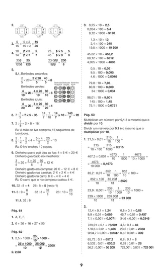 9 
2. 
x 5 
x 5 
1 
3 
5 
15 
= 
x 4 
x 4 
1 
3 
4 
12 
= 
x 3 
x 3 
1 
3 
3 
9 
= 
3. 
5 
15 
= 
5 * 2 
15 * 2 
= 
10 
30 
4. 
10 
14 
= 
2/ * 5 
2/ * 7 
= 
5 
7 
25 
45 
= 
5/ * 5 
5/ * 9 
= 
5 
9 
350/ 
1200/ 
= 
35 
120 
23 00/ 0/ 
90/ 0/ 
= 
230 
9 
5. 
5.1. Berlindes amarelos: 
2 
5 
* 20 = 
2 * 20 
5 
= 
40 
5 
= 8 
Berlindes verdes: 
4 
* 20 = 
10 
4 * 20 
10 
= 
80 
10 
= 8 
Berlindes azuis: 
4 
* 20 = 
20 
4 * 20 
20 
= 
80 
20 
= 4 
6. 7 : 
1 
5 
= 7 * 5 = 35 
14 
7 
: 
1 
10 
= 
14 
7 
* 10 = 
140 
7 
= 20 
7. 2 : 
1 
8 
= 2 * 8 = 16 
R.: A mãe do Ivo comprou 16 saquinhos de 
bombons. 
8. 
5 
2 
: 
1 
4 
= 
5 
2 
* 4 = 
5 * 4 
2 
= 
20 
2 
= 10 
R.: O Ivo encheu 10 copos. 
9. Dinheiro que o avô deu ao Ivo: 4 * 5 Æ = 20 Æ 
Dinheiro guardado no mealheiro: 
3 
* 20 = 
5 
3 * 20 
5 
= 
60 
5 
= 12 Æ 
Dinheiro gasto em compras: 20 Æ – 12 Æ = 8 Æ 
Dinheiro gasto nas canetas: 2 Æ + 2 Æ = 4 Æ 
Dinheiro gasto no carro: 8 Æ – 4 Æ = 4 Æ 
R.: O carro que o Ivo comprou custou 4 Æ. 
10. 32 : 8 = 4 26 : 5 = 5 (resto 1) 
11. 6 : 9 = 
6 
9 
32 : 8 = 
32 
8 
23 : 10 = 
23 
10 
11.1. 32 : 8 
Pág. 61 
1. A, E, F. 
2. 6 + 36 + 16 + 27 + 55 
Pág. 62 
1. 2,5 * 1000 = 
25 
10 
* 1000 = 
= 
25 * 1000 
10 
= 
25 000/ 
10/ 
= 2500 
2. 2,68 
3. 0,25 * 10 = 2,5 
0,054 * 100 = 5,4 
9,12 * 1000 = 9120 
1,3 * 10 = 13 
3,4 * 100 = 340 
19,5 * 1000 = 19 500 
45,62 * 10 = 456,2 
60,12 * 100 = 6012 
4,005 * 1000 = 4005 
0,5 : 10 = 0,05 
9,5 : 100 = 0,095 
4,6 : 1000 = 0,0046 
79,8 : 10 = 7,98 
80,9 : 100 = 0,809 
34 : 1000 = 0,034 
98,01 : 10 = 9,801 
145 : 100 = 1,45 
75,1 : 1000 = 0,0751 
Pág. 63 
Multiplicar um número por 0,1 é o mesmo que o 
dividir por 10. 
Dividir um número por 0,1 é o mesmo que o 
multiplicar por 10. 
1. 21,5 * 0,01 = 
215 
10 
* 
1 
100 
= 
= 
215 
10 * 100 
= 
215 
1000 
= 0,215 
467,3 * 0,001 = 
4673 
10 
* 
1 
1000 
= 
4673 
10 * 1000 
= 
= 
4673 
10 000 
= 0,4673 
85,2 : 0,01 = 
852 
10 
: 
1 
100 
= 
852 
10 
* 100 = 
= 
852 * 100 
10 
= 
85 200/ 
10/ 
= 8520 
23,9 : 0,001 = 
239 
10 
: 
1 
1000 
= 
239 
10 
* 1000 = 
239 * 1000 
10 
= 
239 000/ 
10/ 
= 23 900 
2. 
12,4 * 0,1 = 1,24 0,8 * 0,1 = 0,08 
8,9 * 0,01 = 0,089 45,7 * 0,01 = 0,457 
7,1 * 0,001 = 0,0071 34,6 * 0,001 = 0,0346 
789,01 * 0,1 = 78,901 4,6 : 0,1 = 46 
178,6 * 0,01 = 1,786 23,5 : 0,01 = 2350 
9234,7 * 0,001 = 9,2347 0,3 : 0,001 = 300 
65,72 : 0,1 = 657,2 0,8 : 0,1 = 8 
6,532 : 0,01 = 653,2 0,28 : 0,01 = 28 
56,2 : 0,001 = 56 200 723,001 : 0,001 = 723 001 
Berlindes 
amarelos 
Berlindes 
verdes 
Berlindes 
azuis 
 