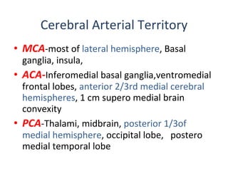Cerebral Arterial Territory MCA -most of  lateral hemisphere ,  Basal ganglia, insula,  ACA- Inferomedial basal ganglia,ventromedial frontal lobes,  anterior 2/3rd medial cerebral hemispheres , 1 cm supero medial brain convexity PCA -Thalami, midbrain,  posterior 1/3of medial hemisphere , occipital lobe,  postero medial temporal lobe 