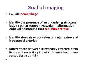 Goal of imaging Exclude  hemorrhage  Identify the presence of an underlying structural lesion such as tumour , vascular malformation ,subdual hematoma that  can mimic stroke Identify stenosis or occlusion of major extra- and intracranial arteries  Differentiate between irreversibly affected brain tissue and reversibly impaired tissue (dead tissue versus tissue at risk)  