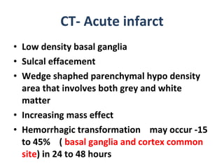 CT- Acute infarct Low density basal ganglia Sulcal effacement Wedge shaphed parenchymal hypo density area that involves both grey and white matter  Increasing mass effect Hemorrhagic transformation  may occur -15 to 45%  (  basal ganglia and cortex common site ) in 24 to 48 hours 