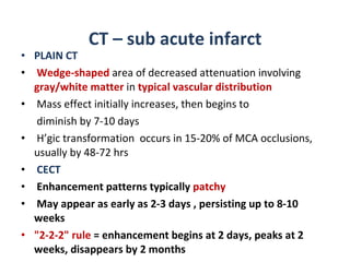 CT – sub acute infarct PLAIN CT Wedge-shaped  area of decreased attenuation involving  gray/white matter  in  typical vascular distribution Mass effect initially increases, then begins to diminish by 7-10 days  H’gic transformation  occurs in 15-20% of MCA occlusions, usually by 48-72 hrs CECT Enhancement patterns typically  patchy May appear as early as 2-3 days , persisting up to 8-10 weeks "2-2-2" rule  = enhancement begins at 2 days, peaks at 2 weeks, disappears by 2 months 