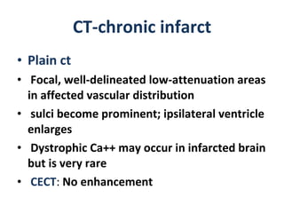 CT-chronic infarct Plain ct  Focal, well-delineated low-attenuation areas in affected vascular distribution sulci become prominent; ipsilateral ventricle enlarges Dystrophic Ca++ may occur in infarcted brain but is very rare CECT :  No enhancement 
