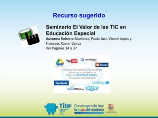 Recurso sugerido
Seminario El Valor de las TIC en
Educación Especial
Autores: Roberto Martínez, Paula Just, Vicent Llopis y
Francesc Xavier Llorca
Ver Páginas 14 a 37
 