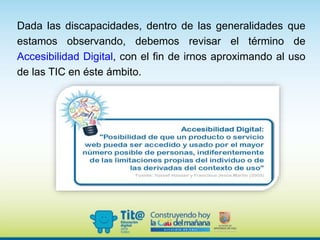 Dada las discapacidades, dentro de las generalidades que
estamos observando, debemos revisar el término de
Accesibilidad Digital, con el fin de irnos aproximando al uso
de las TIC en éste ámbito.
 