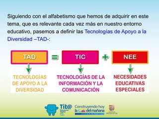 Siguiendo con el alfabetismo que hemos de adquirir en este
tema, que es relevante cada vez más en nuestro entorno
educativo, pasemos a definir las Tecnologías de Apoyo a la
Diversidad –TAD-:
 