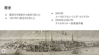 ● 歴史が2世紀から始まりました
● 1201年に設立されました
歴史
● 2003年
ユーロビジョン・ソング・コンテスト
● 2006年と2021年
アイスホッケー世界選手権
 