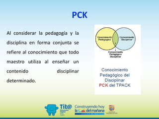 PCK
Al considerar la pedagogía y la
disciplina en forma conjunta se
refiere al conocimiento que todo
maestro utiliza al enseñar un
contenido disciplinar
determinado.
 