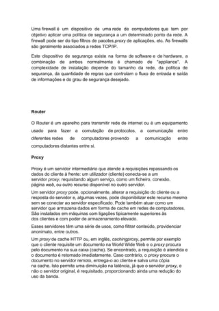 Uma firewall é um dispositivo de uma rede de computadores que tem por
objetivo aplicar uma política de segurança a um determinado ponto da rede. A
firewall pode ser do tipo filtros de pacotes,proxy de aplicações, etc. As firewalls
são geralmente associados a redes TCP/IP.
Este dispositivo de segurança existe na forma de software e de hardware, a
combinação de ambos normalmente é chamado de "appliance". A
complexidade de instalação depende do tamanho da rede, da política de
segurança, da quantidade de regras que controlam o fluxo de entrada e saída
de informações e do grau de segurança desejado.
Router
O Router é um aparelho para transmitir rede de internet ou é um equipamento
usado para fazer a comutação de protocolos, a comunicação entre
diferentes redes de computadores provendo a comunicação entre
computadores distantes entre si.
Proxy
Proxy é um servidor intermediário que atende a requisições repassando os
dados do cliente à frente: um utilizador (cliente) conecta-se a um
servidor proxy, requisitando algum serviço, como um ficheiro, conexão,
página web, ou outro recurso disponível no outro servidor.
Um servidor proxy pode, opcionalmente, alterar a requisição do cliente ou a
resposta do servidor e, algumas vezes, pode disponibilizar este recurso mesmo
sem se conectar ao servidor especificado. Pode também atuar como um
servidor que armazena dados em forma de cache em redes de computadores.
São instalados em máquinas com ligações tipicamente superiores às
dos clientes e com poder de armazenamento elevado.
Esses servidores têm uma série de usos, como filtrar conteúdo, providenciar
anonimato, entre outros.
Um proxy de cache HTTP ou, em inglês, cachingproxy, permite por exemplo
que o cliente requisite um documento na World Wide Web e o proxy procura
pelo documento na sua caixa (cache). Se encontrado, a requisição é atendida e
o documento é retornado imediatamente. Caso contrário, o proxy procura o
documento no servidor remoto, entrega-o ao cliente e salva uma cópia
na cache. Isto permite uma diminuição na latência, já que o servidor proxy, e
não o servidor original, é requisitado, proporcionando ainda uma redução do
uso da banda.
 
