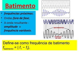 Batimento
• frequências próximas;
• Ondas fora de fase;
• A onda resultante :
amplitude e
frequência variáveis.
Deﬁne-se como frequência de batimento
fbatimento = | f1 − f2|.
 