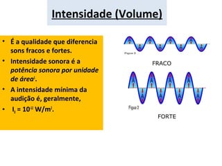 Intensidade (Volume)
• É a qualidade que diferencia
sons fracos e fortes.
• Intensidade sonora é a
potência sonora por unidade
de área1
.
• A intensidade mínima da
audição é, geralmente,
• I0 = 10-12
W/m2
.
FRACO
FORTE
 