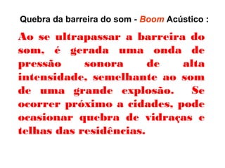 Quebra da barreira do som - Boom Acústico :
Ao se ultrapassar a barreira do
som, é gerada uma onda de
pressão sonora de alta
intensidade, semelhante ao som
de uma grande explosão. Se
ocorrer próximo a cidades, pode
ocasionar quebra de vidraças e
telhas das residências.
 