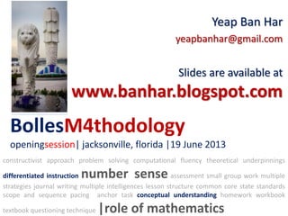 BollesM4thodology
openingsession| jacksonville, florida |19 June 2013
Yeap Ban Har
yeapbanhar@gmail.com
Slides are available at
www.banhar.blogspot.com
constructivist approach problem solving computational fluency theoretical underpinnings
differentiated instruction number sense assessment small group work multiple
strategies journal writing multiple intelligences lesson structure common core state standards
scope and sequence pacing anchor task conceptual understanding homework workbook
textbook questioning technique |role of mathematics
 