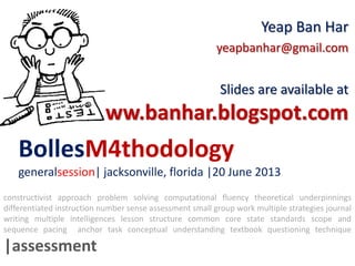 BollesM4thodology
generalsession| jacksonville, florida |20 June 2013
Yeap Ban Har
yeapbanhar@gmail.com
Slides are available at
www.banhar.blogspot.com
constructivist approach problem solving computational fluency theoretical underpinnings
differentiated instruction number sense assessment small group work multiple strategies journal
writing multiple intelligences lesson structure common core state standards scope and
sequence pacing anchor task conceptual understanding textbook questioning technique
|assessment
 