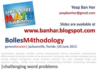BollesM4thodology
generalsession| jacksonville, florida |20 June 2013
Yeap Ban Har
yeapbanhar@gmail.com
Slides are available at
www.banhar.blogspot.com
constructivist approach problem solving computational fluency theoretical underpinnings
differentiated instruction number sense assessment small group work multiple strategies journal
writing multiple intelligences lesson structure common core state standards scope and
sequence pacing anchor task conceptual understanding textbook questioning technique
|challenging word problems
 