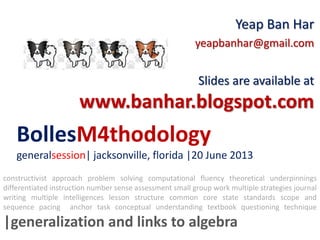 BollesM4thodology
generalsession| jacksonville, florida |20 June 2013
Yeap Ban Har
yeapbanhar@gmail.com
Slides are available at
www.banhar.blogspot.com
constructivist approach problem solving computational fluency theoretical underpinnings
differentiated instruction number sense assessment small group work multiple strategies journal
writing multiple intelligences lesson structure common core state standards scope and
sequence pacing anchor task conceptual understanding textbook questioning technique
|generalization and links to algebra
 