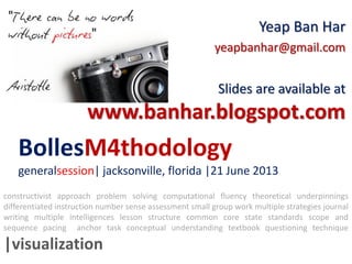 BollesM4thodology
generalsession| jacksonville, florida |21 June 2013
Yeap Ban Har
yeapbanhar@gmail.com
Slides are available at
www.banhar.blogspot.com
constructivist approach problem solving computational fluency theoretical underpinnings
differentiated instruction number sense assessment small group work multiple strategies journal
writing multiple intelligences lesson structure common core state standards scope and
sequence pacing anchor task conceptual understanding textbook questioning technique
|visualization
 