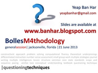 BollesM4thodology
generalsession| jacksonville, florida |21 June 2013
Yeap Ban Har
yeapbanhar@gmail.com
Slides are available at
www.banhar.blogspot.com
constructivist approach problem solving computational fluency theoretical underpinnings
differentiated instruction number sense assessment small group work multiple strategies journal
writing multiple intelligences lesson structure common core state standards scope and
sequence pacing anchor task conceptual understanding textbook questioning technique
|questioningtechniques
 