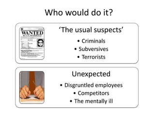 Who would do it?
‘The usual suspects’
• Criminals
• Subversives
• Terrorists
Unexpected
• Disgruntled employees
• Competitors
• The mentally ill
 