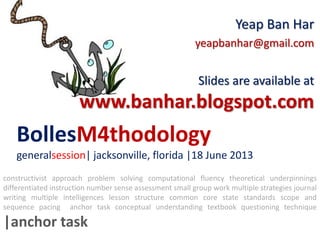 BollesM4thodology
generalsession| jacksonville, florida |18 June 2013
Yeap Ban Har
yeapbanhar@gmail.com
Slides are available at
www.banhar.blogspot.com
constructivist approach problem solving computational fluency theoretical underpinnings
differentiated instruction number sense assessment small group work multiple strategies journal
writing multiple intelligences lesson structure common core state standards scope and
sequence pacing anchor task conceptual understanding textbook questioning technique
|anchor task
 