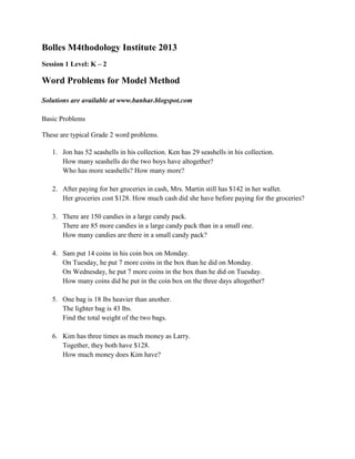 Bolles M4thodology Institute 2013
Session 1 Level: K – 2
Word Problems for Model Method
Solutions are available at www.banhar.blogspot.com
Basic Problems
These are typical Grade 2 word problems.
1. Jon has 52 seashells in his collection. Ken has 29 seashells in his collection.
How many seashells do the two boys have altogether?
Who has more seashells? How many more?
2. After paying for her groceries in cash, Mrs. Martin still has $142 in her wallet.
Her groceries cost $128. How much cash did she have before paying for the groceries?
3. There are 150 candies in a large candy pack.
There are 85 more candies in a large candy pack than in a small one.
How many candies are there in a small candy pack?
4. Sam put 14 coins in his coin box on Monday.
On Tuesday, he put 7 more coins in the box than he did on Monday.
On Wednesday, he put 7 more coins in the box than he did on Tuesday.
How many coins did he put in the coin box on the three days altogether?
5. One bag is 18 lbs heavier than another.
The lighter bag is 43 lbs.
Find the total weight of the two bags.
6. Kim has three times as much money as Larry.
Together, they both have $128.
How much money does Kim have?
 