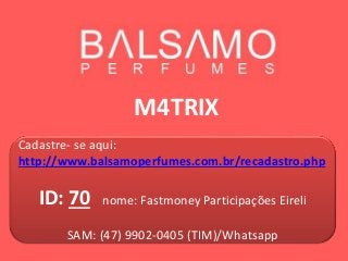 M4TRIX
Cadastre- se aqui:
http://www.balsamoperfumes.com.br/recadastro.php
ID: 70 nome: Fastmoney Participações Eireli
SAM: (47) 9902-0405 (TIM)/Whatsapp
 