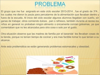 El grupo que me fue asignado en este ciclo escolar 2013-2014 , fue el grado de 3ºA ,
los cuales me dieron la pauta para percatarme de la alimentación que llevaban dentro y
fuera de la escuela. Al inicio del ciclo escolar algunos alumnos llegaban con sueño, sin
ganas de trabajar, otros comiendo dulces , pan o refresco, también durante el recreo los
niños en general no probaban ningún alimento o únicamente comían golosinas, ya que
comentaban que no les alcanzaba para otra cosa o solo por el gusto.
Otra situación observe que las madres de familia por el barandal les llevaban cosas de
la tienda, porque no tenían tiempo de cocinar y era mas factible tomar lo que tenían a su
alcance.
Ante esta problemática se están generando problemas estomacales y obesidad.
 