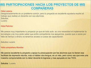 Hola Lorena:
Desgraciadamente es un problema común, pero tu proyecto es excelente ayudaría mucho al
trabajo que realiza un docente con sus alumnos.
Saludos
Lucero
Hola Palmira:
Me parece muy importante tu proyecto ya que en todo aula es una necesidad el implementar la
tecnología y es muy grato saber que entre compañeros nos apoyemos, puesto que a veces por
falta de tiempo o dinero no tenemos acceso a cursos de capacitación.
Saludos Lucero
Hola compañera Alondra:
Me parece excelente tu proyecto y apoyo tu preocupación por los alumnos que no tienen esa
facilidad de expresión escrita, mas si hablan otra lengua, es un reto, pero como veo que eres una
maestra comprometida con tu labor docente lo lograras y mas apoyada en las TICS.
Saludos Lucero
 