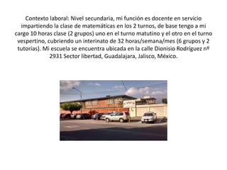 Contexto laboral: Nivel secundaria, mi función es docente en servicio
impartiendo la clase de matemáticas en los 2 turnos, de base tengo a mi
cargo 10 horas clase (2 grupos) uno en el turno matutino y el otro en el turno
vespertino, cubriendo un interinato de 32 horas/semana/mes (6 grupos y 2
tutorías). Mi escuela se encuentra ubicada en la calle Dionisio Rodríguez nº
2931 Sector libertad, Guadalajara, Jalisco, México.
 