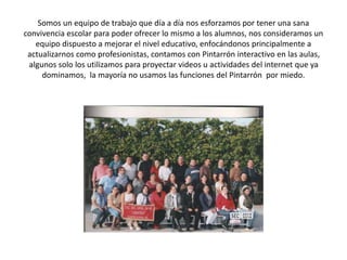 Somos un equipo de trabajo que día a día nos esforzamos por tener una sana
convivencia escolar para poder ofrecer lo mismo a los alumnos, nos consideramos un
equipo dispuesto a mejorar el nivel educativo, enfocándonos principalmente a
actualizarnos como profesionistas, contamos con Pintarrón interactivo en las aulas,
algunos solo los utilizamos para proyectar videos u actividades del internet que ya
dominamos, la mayoría no usamos las funciones del Pintarrón por miedo.
 
