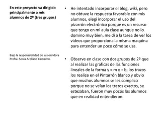 En este proyecto va dirigido
principalmente a mis
alumnos de 2º (tres grupos)
• He intentado incorporar el blog, wiki, pero
no obtuve la respuesta favorable con mis
alumnos, elegí incorporar el uso del
pizarrón electrónico porque es un recurso
que tengo en mi aula clase aunque no lo
domino muy bien, me di a la tarea de ver los
videos que proporciona la misma maquina
para entender un poco cómo se usa.
• Observe en clase con dos grupos de 2º que
al realizar las graficas de las funciones
lineales de la forma y = m x + b, los trazos
los realice en el Pintarrón blanco y obvio
que muchos alumnos se les complico
porque no se veían los trazos exactos, se
estezaban, fueron muy pocos los alumnos
que en realidad entendieron.
Bajo la responsabilidad de su servidora
Profra: Sonia Arellano Camacho.
 