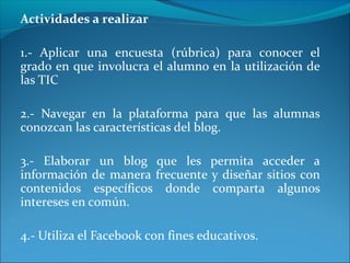 Actividades a realizar
1.- Aplicar una encuesta (rúbrica) para conocer el
grado en que involucra el alumno en la utilización de
las TIC
2.- Navegar en la plataforma para que las alumnas
conozcan las características del blog.
3.- Elaborar un blog que les permita acceder a
información de manera frecuente y diseñar sitios con
contenidos específicos donde comparta algunos
intereses en común.
4.- Utiliza el Facebook con fines educativos.