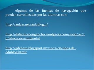 Algunas de las fuentes de navegación que
pueden ser utilizadas por las alumnas son:
http://aula21.net/aulablog21/
http://didácticacongancho.wordpress.com/2009/04/2
9/educación-ambiental
http://jjdeharo.blogsport.mx/2007/08/tipos-de-
edublog.htmlr
 