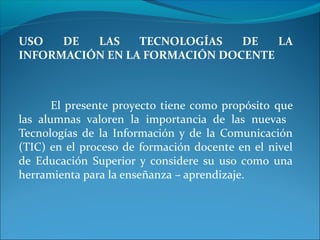 USO DE LAS TECNOLOGÍAS DE LA
INFORMACIÓN EN LA FORMACIÓN DOCENTE
El presente proyecto tiene como propósito que
las alumnas valoren la importancia de las nuevas
Tecnologías de la Información y de la Comunicación
(TIC) en el proceso de formación docente en el nivel
de Educación Superior y considere su uso como una
herramienta para la enseñanza – aprendizaje.