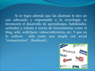 Si se logra además que las alumnas le den un
uso adecuado y responsable a la tecnología, se
favorecerá el desarrollo de aprendizajes, habilidades,
actitudes y valores a través de herramientas como el
blog, wiki, webQuest, videoconferencia, etc. Y que no
lo utilicen sólo como una simple red social
“comunicativa”, (facebook).