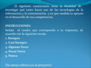 El siguiente cuestionario tiene la finalidad de
investigar qué tanto haces uso de las tecnologías de la
información y la comunicación. y en que medida te apoyan
en el desarrollo de tus competencias.
INSTRUCCIONES:
Señala el cuadro que corresponda a tu respuesta; de
acuerdo con la siguiente escala:
1. Siempre
2. Casi Siempre
3. Algunas Veces
4. Pocas Veces
5. Nunca
(Se anexa rúbrica en el proyecto)