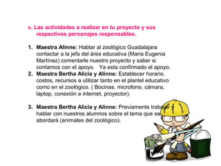 e. Las actividades a realizar en tu proyecto y sus
respectivos personajes responsables.
1. Maestra Alinne: Hablar al zoológico Guadalajara
contactar a la jefa del área educativa (Maria Eugenia
Martínez) comentarle nuestro proyecto y saber si
contamos con el apoyo. Ya esta confirmado el apoyo.
2. Maestra Bertha Alicia y Alinne: Establecer horario,
costos, recursos a utilizar tanto en el plantel educativo
como en el zoológico. ( Bocinas, microfono, cámara,
laptop, conexión a internet, proyector).
3. Maestra Bertha Alicia y Alinne: Previamente trabajar y
hablar con nuestros alumnos sobre el tema que se
abordará (animales del zoológico).
 