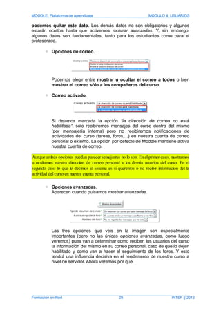 MOODLE, Plataforma de aprendizaje MODULO 4: USUARIOS
podemos quitar este dato. Los demás datos no son obligatorios y algunos
estarán ocultos hasta que activemos mostrar avanzadas. Y, sin embargo,
algunos datos son fundamentales, tanto para los estudiantes como para el
profesorado.
◦ Opciones de correo.
Podemos elegir entre mostrar u ocultar el correo a todos o bien
mostrar el correo sólo a los compañeros del curso.
◦ Correo activado.
Si dejamos marcada la opción “la dirección de correo no está
habilitada”, sólo recibiremos mensajes del curso dentro del mismo
(por mensajería interna) pero no recibiremos notificaciones de
actividades del curso (tareas, foros,...) en nuestra cuenta de correo
personal o externo. La opción por defecto de Moddle mantiene activa
nuestra cuenta de correo.
◦ Opciones avanzadas.
Aparecen cuando pulsamos mostrar avanzadas.
Las tres opciones que veis en la imagen son especialmente
importantes (pero no las únicas opciones avanzadas, como luego
veremos) pues van a determinar como reciben los usuarios del curso
la información del mismo en su correo personal, caso de que lo dejen
habilitado y como van a hacer el seguimiento de los foros. Y esto
tendrá una influencia decisiva en el rendimiento de nuestro curso a
nivel de servidor. Ahora veremos por qué.
Formación en Red 28 INTEF || 2012
Aunque ambas opciones puedan parecer semejantes no lo son. En el primer caso, mostramos
u ocultamos nuestra dirección de correo personal a los demás usuarios del curso. En el
segundo caso lo que le decimos al sistema es si queremos o no recibir información del la
actividad del curso en nuestra cuenta personal.
 