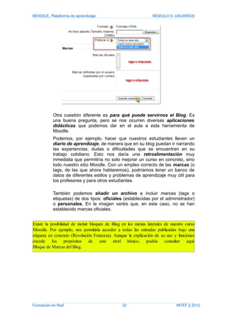 MOODLE, Plataforma de aprendizaje MODULO 4: USUARIOS
Otra cuestión diferente es para qué puede servirnos el Blog. Es
una buena pregunta, pero se nos ocurren diversas aplicaciones
didácticas que podemos dar en el aula a esta herramienta de
Moodle.
Podemos, por ejemplo, hacer que nuestros estudiantes lleven un
diario de aprendizaje, de manera que en su blog puedan ir narrando
las experiencias, dudas o dificultades que se encuentran en su
trabajo cotidiano. Esto nos daría una retroalimentación muy
inmediata que permitiría no solo mejorar un curso en concreto, sino
todo nuestro sitio Moodle. Con un empleo correcto de las marcas (o
tags, de las que ahora hablaremos), podríamos tener un banco de
datos de diferentes estilos y problemas de aprendizaje muy útil para
los profesores y para otros estudiantes.
También podemos añadir un archivo e incluir marcas (tags o
etiquetas) de dos tipos: oficiales (establecidas por el administrador)
o personales. En la imagen veréis que, en este caso, no se han
establecido marcas oficiales.
Formación en Red 32 INTEF || 2012
Existe la posibilidad de incluir bloques de Blog en los menús laterales de nuestro curso
Moodle. Por ejemplo, nos permitiría acceder a todas las entradas publicadas bajo una
etiqueta en concreto (Revolución Francesa). Aunque la explicación de su uso y funciones
excede los propósitos de este nivel básico, podéis consultar aquí:
Bloque de Marcas del Blog.
 