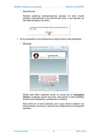 MOODLE, Plataforma de aprendizaje MODULO 4: USUARIOS
◦ Desmatricular
También podemos desmatricularnos (aunque no tiene mucho
sentido) y desmatricular a los alumnos del curso, si, por ejemplo, se
han dado de baja en el centro,...
• Ni los estudiantes ni los profesores-no editores tienen esta posibilidad.
◦ Mensajes
Desde este botón podemos enviar un correo por la mensajería
interna a cualquier usuario del curso. Esta opción sí está habilitada
también para estudiantes y profesores-no editores.
Este correo es un poco particular, por lo que vamos a explicar sus
características, funciones y opciones de configuración en el siguiente
apartado.
Formación en Red 35 INTEF || 2012
 
