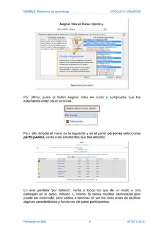 MOODLE, Plataforma de aprendizaje MODULO 4: USUARIOS
Por último, pulsa el botón asignar roles en curso y comprueba que tus
estudiantes están ya en el curso.
Para ello dirígete al menú de la izquierda y en el panel personas seleccionas
participantes, verás a los estudiantes que has añadido.
En esta pantalla “por defecto”, verás a todos los que de un modo u otro
participan en el curso, incluido tu mismo. Si tienes muchos alumnos/as esto
puede ser incómodo, pero vamos a terminar de ver los roles antes de explicar
algunas características y funciones del panel participantes.
Formación en Red 8 INTEF || 2012
 