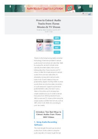How to Extract Audio
Tracks from iTunes
Movies & TV Shows
Posted by Adam Gorden on Jan 05, 2017
12:29:11 AM.
Thanks to the fast growing media converter
technology, it becomes possible to extract
audio tracks from almost all video files. Well,
by saying this, we don't include some
specially encoded videos. Here we are
talking about the iTunes movies and TV
shows. Unlike the simple process to extract
audios from common video files, it's
absolutely no easy job to extract audio
tracks from iTunes videos as they are
protected by Apple's FairPlay DRM. In other
words, there are only few video converters
or audio extractors supports such kind of
protected M4V videos. But don't worry.
Here in this article, we'll introduce two
simple solutions for you in order to extract
the audios from DRM-protected iTunes
M4V movies and TV shows while saving the
output audios as DRM-free formats, such as
MP3, AAC, FLAC, WAV, etc. according to
your own needs.
Introduce Two Best Ways to
Extract Audios from iTunes
M4V Videos
1. Using Audio Recording
Software
The most straight-forward way to extract
audios from iTunes videos is using the
audio recorders. It's easier to get the task
English
 