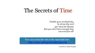 The Secrets of Time
created by Vaida Bogdan
You can access the rest of the materials here:
http://time.onlinepersonalitytests.org
Double your productivity,
be stress-free and
get rid of the illusion
that you don’t have enough time
once and for all!
 