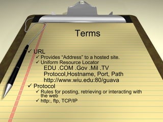 Terms URL Provides “Address” to a hosted site. Uniform Resource Locator EDU .COM .Gov .Mil .TV Protocol,Hostname, Port, Path http://www.wiu.edu:80/guava Protocol Rules for posting, retrieving or interacting with the web http:, ftp, TCP/IP