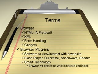 Terms Browser HTML--A Protocol? XML Form Handling Gadgets Browser Plug-ins Software to view/interact with a website. Flash Player, Quicktime, Shockwave, Reader Smart Technology Browser will determine what is needed and install.