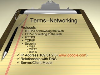 Terms--Networking Protocols HTTP-For browsing the Web FTP--For writing to the web HTTPS TCP/IP Security WEP WPA2 802.1x IP Address 169.31.2.5 ( www.google.com ) Relationship with DNS Server/Client Model