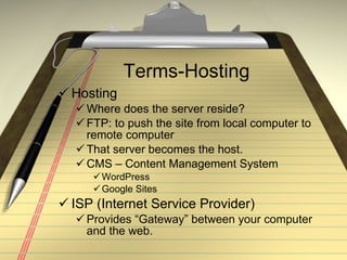 Terms-Hosting Hosting Where does the server reside? FTP: to push the site from local computer to remote computer That server becomes the host. CMS – Content Management System WordPress Google Sites ISP (Internet Service Provider) Provides “Gateway” between your computer and the web.