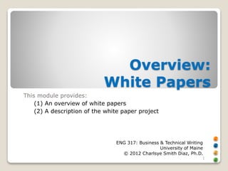 Overview: 
White Papers 
This module provides: 
(1) An overview of white papers 
(2) A description of the white paper project 
ENG 317: Business & Technical Writing 
University of Maine 
© 2012 Charlsye Smith Diaz, Ph.D. 
1 
 
