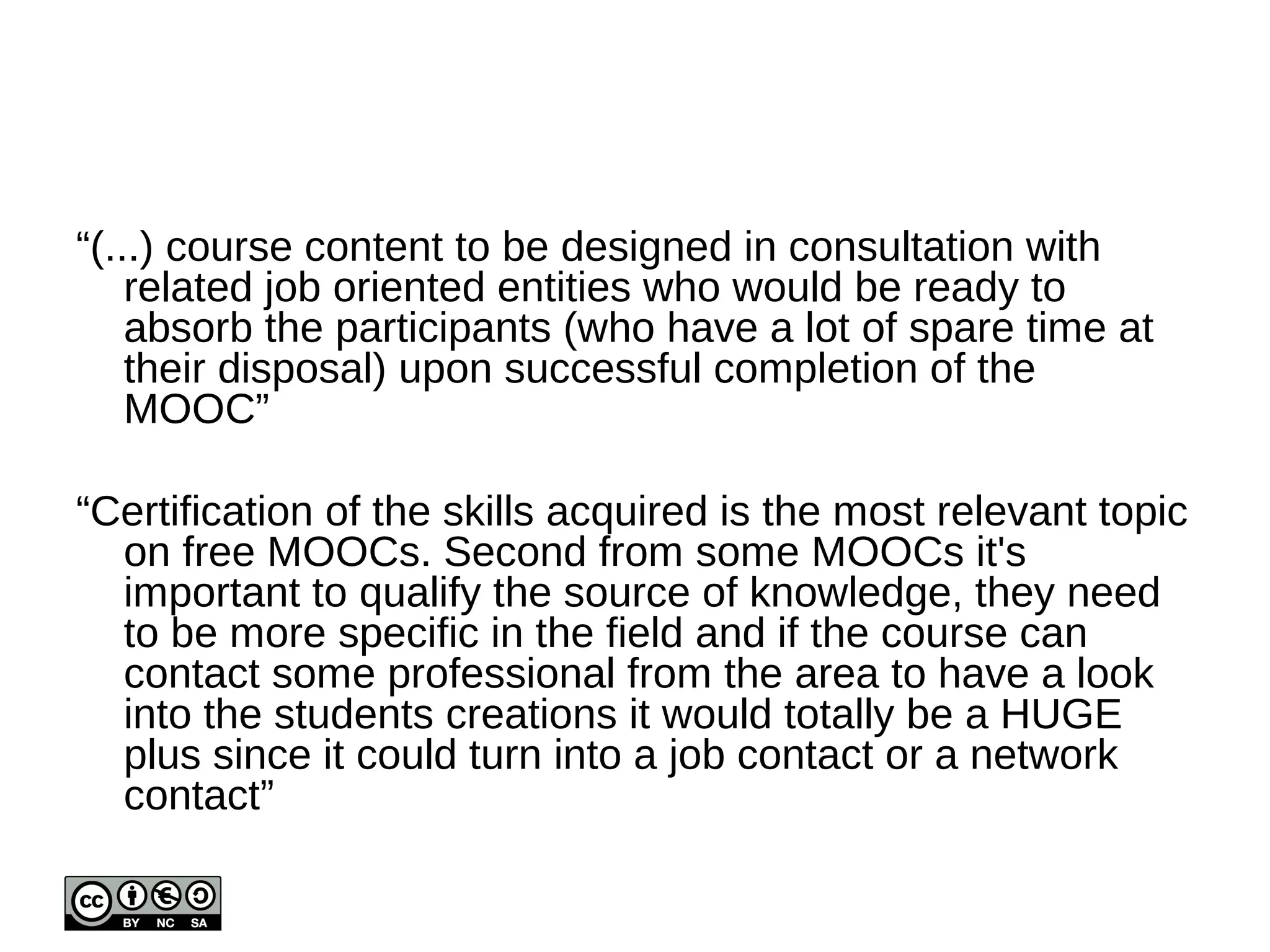 What they want 
“large focus on practical aspects such as programming 
project” 
“follow-up and application of the learned skills through 
practical, long-term projects” 
“Don't get too academic. Learners are looking for practical 
workflows” 
“The practical aspects of the course are as important as the 
technical contents. Group courses so one can follow a 
career path. Share information with job seekers. 
Promote research oriented courses” 
“Ability to practice skills and get (automated) feedback; 
community that encourages peers to work together on 
projects; instructor expertise and online teaching skills” 
 