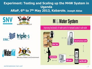 WATER SERVICES THAT LAST …1
Experiment: Testing and Scaling up the M4W System in
Uganda
ARaP, 6th to 7th May 2013, Kabarole. Joseph Abisa
Ministry of Water and Environment
Makerere University CIT
 